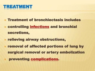 TREATMENT
 Treatment of bronchiectasis includes
 controlling infections and bronchial
secretions,
 relieving airway obstructions,
 removal of affected portions of lung by
surgical removal or artery embolization
 preventing complications.
 