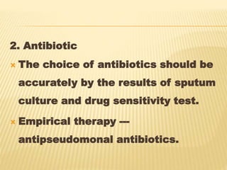 2. Antibiotic
 The choice of antibiotics should be
accurately by the results of sputum
culture and drug sensitivity test.
 Empirical therapy ---
antipseudomonal antibiotics.
 