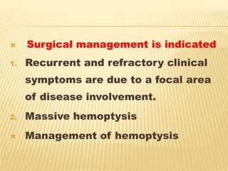  Surgical management is indicated
1. Recurrent and refractory clinical
symptoms are due to a focal area
of disease involvement.
2. Massive hemoptysis
 Management of hemoptysis
 