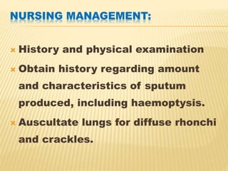 NURSING MANAGEMENT:
 History and physical examination
 Obtain history regarding amount
and characteristics of sputum
produced, including haemoptysis.
 Auscultate lungs for diffuse rhonchi
and crackles.
 