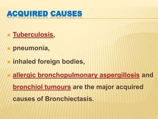 ACQUIRED CAUSES
 Tuberculosis,
 pneumonia,
 inhaled foreign bodies,
 allergic bronchopulmonary aspergillosis and
bronchiol tumours are the major acquired
causes of Bronchiectasis.
 