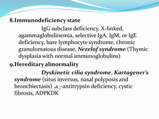 8.Immunodeficiency state 
IgG subclass deficiency, X-linked, 
agammaglobulinemia, selective IgA, IgM, or IgE 
deficiency, bare lymphocyte syndrome, chronic 
granulomatous disease, Nezelof syndrome (Thymic 
dysplasia with normal immunoglobulins) 
9.Hereditary abnormality 
Dyskinetic cilia syndrome, Kartagener’s 
syndrome (situs inversus, nasal polyposis and 
bronchiectasis) ,a 1-antitrypsin deficiency, cystic 
fibrosis, ADPKDK 
 