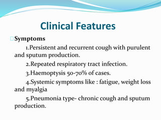 Clinical Features 
Symptoms 
1.Persistent and recurrent cough with purulent 
and sputum production. 
2.Repeated respiratory tract infection. 
3.Haemoptysis 50-70% of cases. 
4.Systemic symptoms like : fatigue, weight loss 
and myalgia 
5.Pneumonia type- chronic cough and sputum 
production. 
 