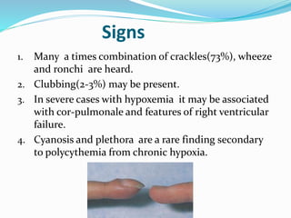 Signs 
1. Many a times combination of crackles(73%), wheeze 
and ronchi are heard. 
2. Clubbing(2-3%) may be present. 
3. In severe cases with hypoxemia it may be associated 
with cor-pulmonale and features of right ventricular 
failure. 
4. Cyanosis and plethora are a rare finding secondary 
to polycythemia from chronic hypoxia. 
 