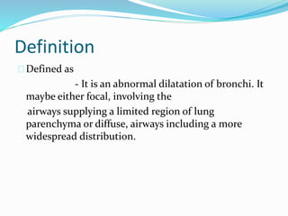 Definition 
Defined as 
- It is an abnormal dilatation of bronchi. It 
maybe either focal, involving the 
airways supplying a limited region of lung 
parenchyma or diffuse, airways including a more 
widespread distribution. 
 