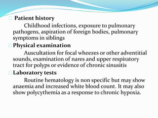 Patient history 
Childhood infections, exposure to pulmonary 
pathogens, aspiration of foreign bodies, pulmonary 
symptoms in siblings 
Physical examination 
Auscultation for focal wheezes or other adventitial 
sounds, examination of nares and upper respiratory 
tract for polyps or evidence of chronic sinusitis 
Laboratory tests 
Routine hematology is non specific but may show 
anaemia and increased white blood count. It may also 
show polycythemia as a response to chronic hypoxia. 
 