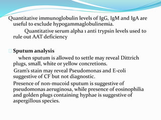 Quantitative immunoglobulin levels of IgG, IgM and IgA are 
useful to exclude hypogammaglobulinemia. 
Quantitative serum alpha 1 anti trypsin levels used to 
rule out AAT deficiency 
Sputum analysis 
when sputum is allowed to settle may reveal Dittrich 
plugs, small, white or yellow concretions. 
Gram’s stain may reveal Pseudomonas and E-coli 
suggestive of CF but not diagnostic. 
Presence of non-mucoid sputum is suggestive of 
pseudomonas aeruginosa, while presence of eosinophilia 
and golden plugs containing hyphae is suggestive of 
aspergillous species. 
 