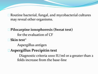 Routine bacterial, fungal, and mycobacterial cultures 
may reveal other organisms. 
Pilocarpine ionophoresis (Sweat test) 
for the evaluation of CF 
Skin test* 
Aspergillus antigen 
Aspergillus Precipitin test 
Diagnostic criteria 1000 IU/ml or a greater than 2 
folds increase from the base-line 
 