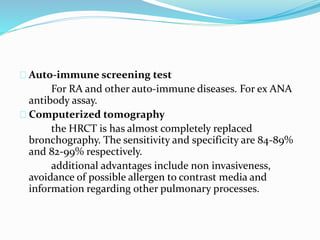 Auto-immune screening test 
For RA and other auto-immune diseases. For ex ANA 
antibody assay. 
Computerized tomography 
the HRCT is has almost completely replaced 
bronchography. The sensitivity and specificity are 84-89% 
and 82-99% respectively. 
additional advantages include non invasiveness, 
avoidance of possible allergen to contrast media and 
information regarding other pulmonary processes. 
 