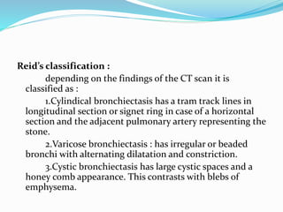 Reid’s classification : 
depending on the findings of the CT scan it is 
classified as : 
1.Cylindical bronchiectasis has a tram track lines in 
longitudinal section or signet ring in case of a horizontal 
section and the adjacent pulmonary artery representing the 
stone. 
2.Varicose bronchiectasis : has irregular or beaded 
bronchi with alternating dilatation and constriction. 
3.Cystic bronchiectasis has large cystic spaces and a 
honey comb appearance. This contrasts with blebs of 
emphysema. 
 
