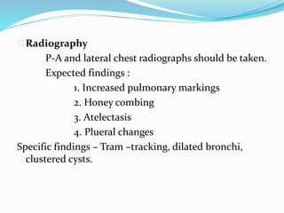 Radiography 
P-A and lateral chest radiographs should be taken. 
Expected findings : 
1. Increased pulmonary markings 
2. Honey combing 
3. Atelectasis 
4. Plueral changes 
Specific findings – Tram –tracking, dilated bronchi, 
clustered cysts. 
 