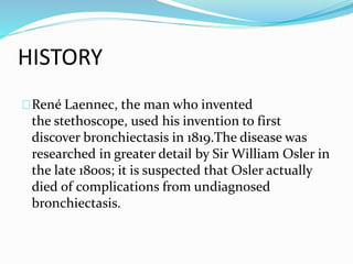 HISTORY 
René Laennec, the man who invented 
the stethoscope, used his invention to first 
discover bronchiectasis in 1819.The disease was 
researched in greater detail by Sir William Osler in 
the late 1800s; it is suspected that Osler actually 
died of complications from undiagnosed 
bronchiectasis. 
 