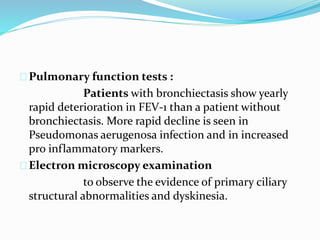Pulmonary function tests : 
Patients with bronchiectasis show yearly 
rapid deterioration in FEV-1 than a patient without 
bronchiectasis. More rapid decline is seen in 
Pseudomonas aerugenosa infection and in increased 
pro inflammatory markers. 
Electron microscopy examination 
to observe the evidence of primary ciliary 
structural abnormalities and dyskinesia. 
 