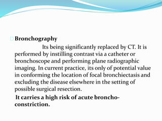 Bronchography 
Its being significantly replaced by CT. It is 
performed by instilling contrast via a catheter or 
bronchoscope and performing plane radiographic 
imaging. In current practice, its only of potential value 
in conforming the location of focal bronchiectasis and 
excluding the disease elsewhere in the setting of 
possible surgical resection. 
It carries a high risk of acute broncho-constriction. 
 