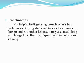 Bronchoscopy 
Not helpful in diagnosing bronchiectasis but 
useful in identifying abnormalities such as tumors, 
foreign bodies or other lesions. It may also used along 
with lavage for collection of specimens for culture and 
staining. 
 