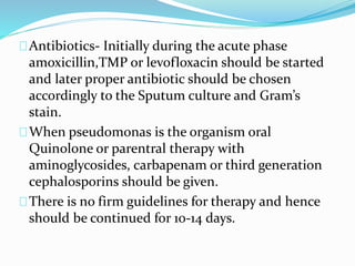 Antibiotics- Initially during the acute phase 
amoxicillin,TMP or levofloxacin should be started 
and later proper antibiotic should be chosen 
accordingly to the Sputum culture and Gram’s 
stain. 
When pseudomonas is the organism oral 
Quinolone or parentral therapy with 
aminoglycosides, carbapenamor third generation 
cephalosporins should be given. 
There is no firm guidelines for therapy and hence 
should be continued for 10-14 days. 
 