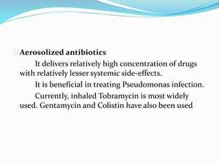 Aerosolized antibiotics 
It delivers relatively high concentration of drugs 
with relatively lesser systemic side-effects. 
It is beneficial in treating Pseudomonas infection. 
Currently, inhaled Tobramycin is most widely 
used. Gentamycin and Colistin have also been used 
 