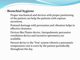 Bronchial hygiene 
Proper mechanical and devices with proper positioning 
of the patient can help the patients with copious 
secretions. 
Postural drainage with percussion and vibration helps in 
effective clearance. 
Devices like Flutter device, Intrapulmonic percussive 
ventilation device and incentive spirometry are 
available. 
Newest device is the ‘Vest’ system wherein a pneumatic 
compression vest is worn by the patient periodically 
throughout the day. 
 