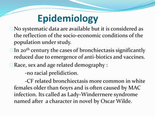 Epidemiology 
No systematic data are available but it is considered as 
the reflection of the socio-economic conditions of the 
population under study. 
In 20th century the cases of bronchiectasis significantly 
reduced due to emergence of anti-biotics and vaccines. 
Race, sex and age related demography : 
-no racial prelidiction. 
-CF related bronchiectasis more common in white 
females older than 60yrs and is often caused by MAC 
infection. Its called as Lady-Winderrnere syndrome 
named after a character in novel by Oscar Wilde. 
 