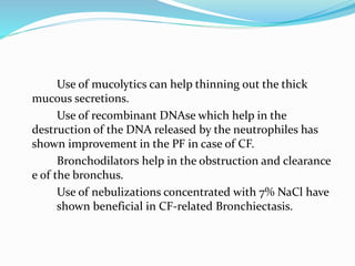 Use of mucolytics can help thinning out the thick 
mucous secretions. 
Use of recombinant DNAse which help in the 
destruction of the DNA released by the neutrophiles has 
shown improvement in the PF in case of CF. 
Bronchodilators help in the obstruction and clearance 
e of the bronchus. 
Use of nebulizations concentrated with 7% NaCl have 
shown beneficial in CF-related Bronchiectasis. 
 
