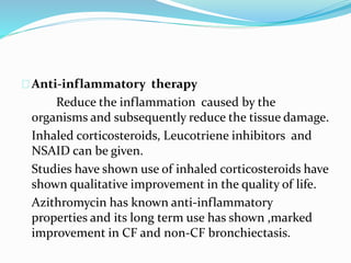 Anti-inflammatory therapy 
Reduce the inflammation caused by the 
organisms and subsequently reduce the tissue damage. 
Inhaled corticosteroids, Leucotriene inhibitors and 
NSAID can be given. 
Studies have shown use of inhaled corticosteroids have 
shown qualitative improvement in the quality of life. 
Azithromycin has known anti-inflammatory 
properties and its long term use has shown ,marked 
improvement in CF and non-CF bronchiectasis. 
 