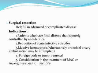 Surgical resection 
Helpful in advanced or complicated disease. 
Indications : 
1.Patients who have focal disease that is poorly 
controlled by anti-biotics. 
2.Reduction of acute infective episodes 
3.Massive haemoptysis(Alternatively bronchial artery 
embolization may be attempted) 
4. Foreign body or tumor removal 
5. Consideration in the treatment of MAC or 
Aspergillus specific infections 
 