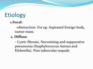 Etiology 
1.Focal: 
-obstruction. For eg: Aspirated foreign body, 
tumor mass. 
2. Diffuse: 
- Cystic fibrosis, Necrotising and suppurative 
pneumonia (Staphylococcus Aureus and 
Klebsiella), Post tubercular sequale. 
 