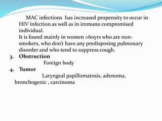 MAC infections has increased propensity to occur in 
HIV infection as well as in immuno compromised 
individual. 
It is found mainly in women >60yrs who are non-smokers, 
who don’t have any predisposing pulmonary 
disorder and who tend to suppress cough. 
3. Obstruction 
Foreign body 
4. Tumor 
Laryngeal papillomatosis, adenoma, 
bronchogenic , carcinoma 
 