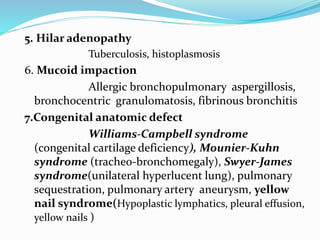 5. Hilar adenopathy 
Tuberculosis, histoplasmosis 
6. Mucoid impaction 
Allergic bronchopulmonary aspergillosis, 
bronchocentric granulomatosis, fibrinous bronchitis 
7.Congenital anatomic defect 
Williams-Campbell syndrome 
(congenital cartilage deficiency), Mounier-Kuhn 
syndrome (tracheo-bronchomegaly), Swyer-James 
syndrome(unilateral hyperlucent lung), pulmonary 
sequestration, pulmonary artery aneurysm, yellow 
nail syndrome(Hypoplastic lymphatics, pleural effusion, 
yellow nails ) 
 