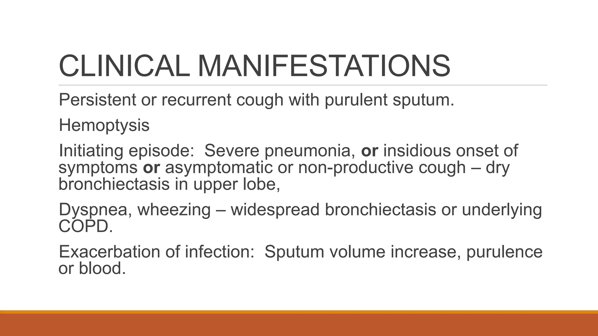 CLINICAL MANIFESTATIONS
Persistent or recurrent cough with purulent sputum.
Hemoptysis
Initiating episode: Severe pneumonia, or insidious onset of
symptoms or asymptomatic or non-productive cough – dry
bronchiectasis in upper lobe,
Dyspnea, wheezing – widespread bronchiectasis or underlying
COPD.
Exacerbation of infection: Sputum volume increase, purulence
or blood.
 