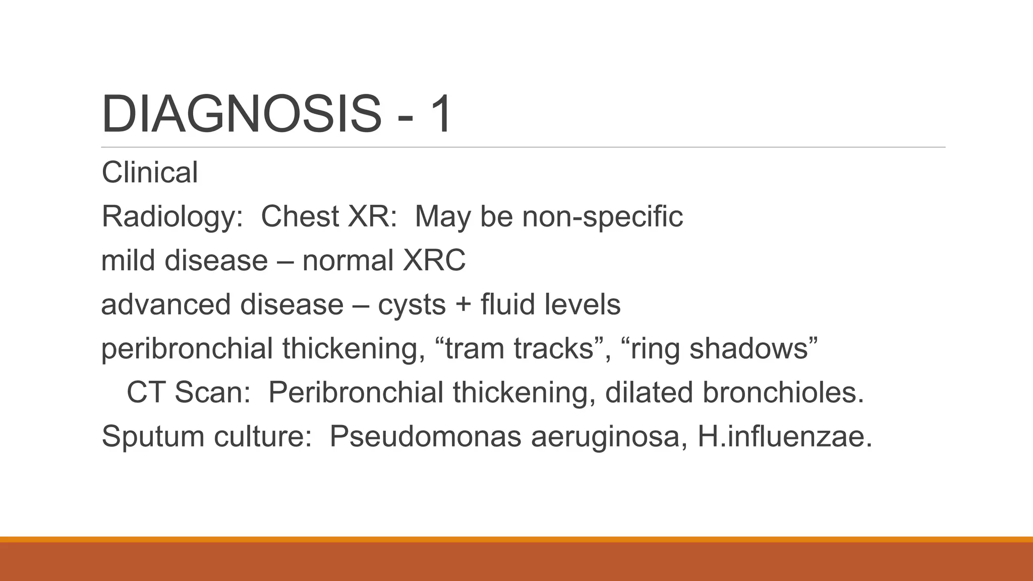DIAGNOSIS - 1
Clinical
Radiology: Chest XR: May be non-specific
mild disease – normal XRC
advanced disease – cysts + fluid levels
peribronchial thickening, “tram tracks”, “ring shadows”
CT Scan: Peribronchial thickening, dilated bronchioles.
Sputum culture: Pseudomonas aeruginosa, H.influenzae.
 
