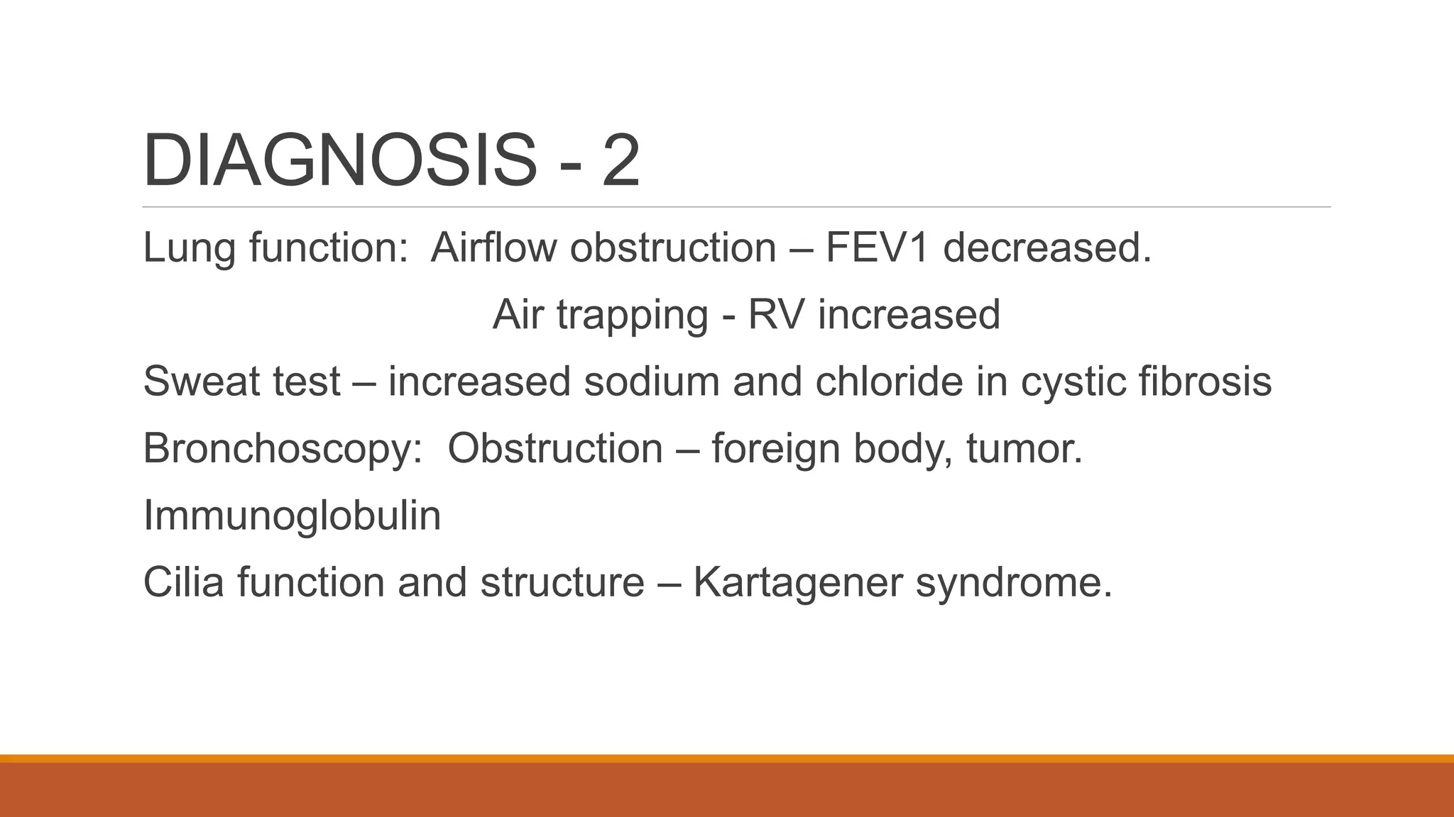 DIAGNOSIS - 2
Lung function: Airflow obstruction – FEV1 decreased.
Air trapping - RV increased
Sweat test – increased sodium and chloride in cystic fibrosis
Bronchoscopy: Obstruction – foreign body, tumor.
Immunoglobulin
Cilia function and structure – Kartagener syndrome.
 
