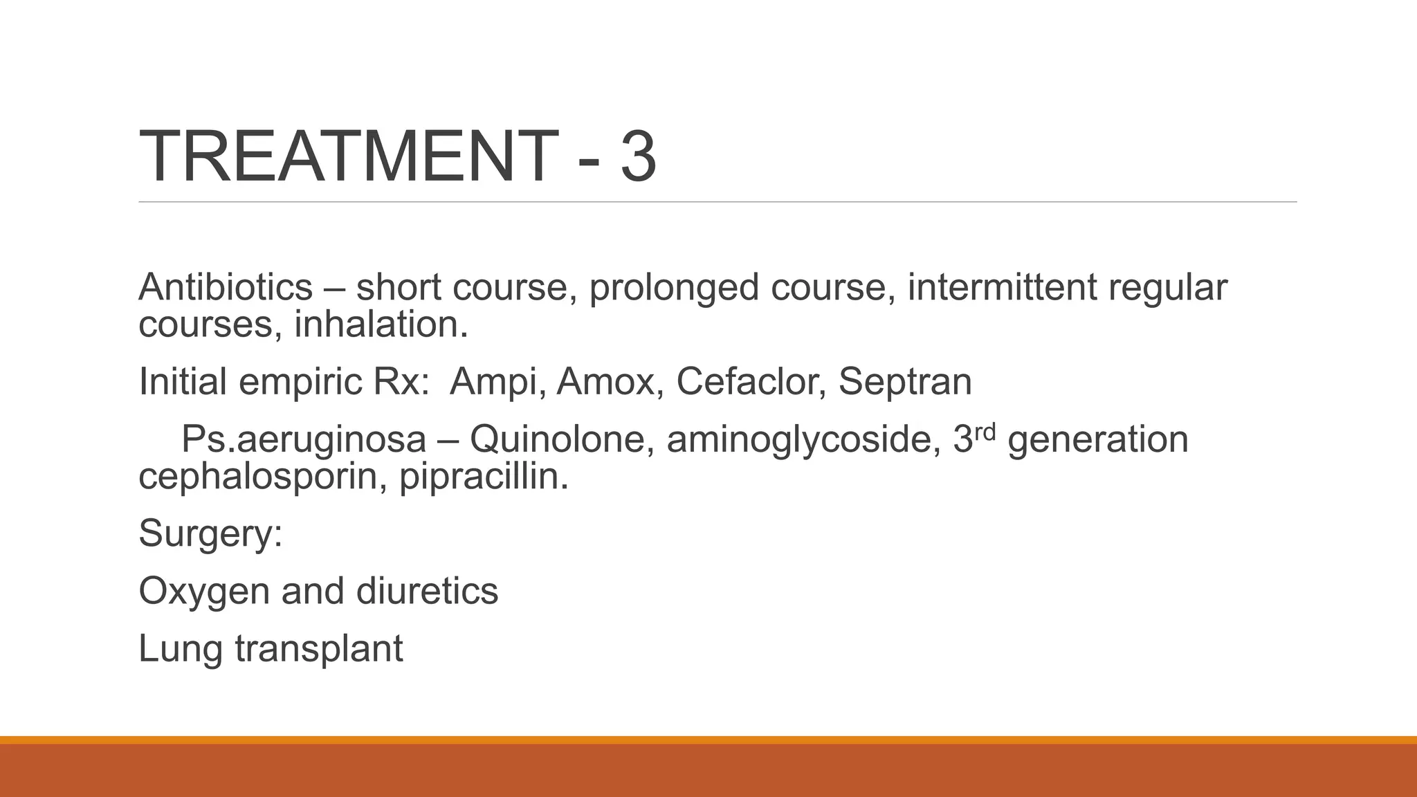 TREATMENT - 3
Antibiotics – short course, prolonged course, intermittent regular
courses, inhalation.
Initial empiric Rx: Ampi, Amox, Cefaclor, Septran
Ps.aeruginosa – Quinolone, aminoglycoside, 3rd generation
cephalosporin, pipracillin.
Surgery:
Oxygen and diuretics
Lung transplant
 