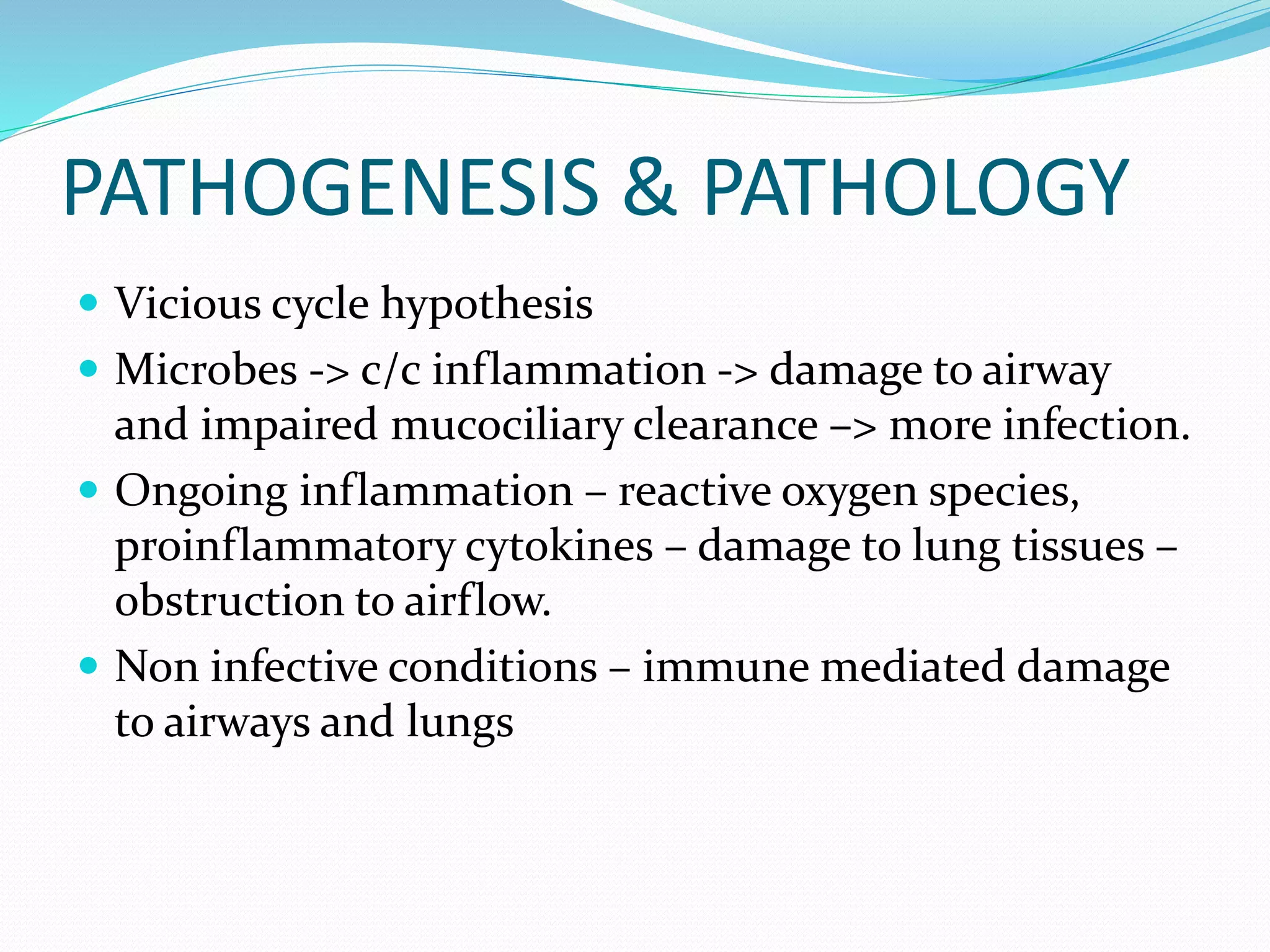 PATHOGENESIS & PATHOLOGY
 Vicious cycle hypothesis
 Microbes -> c/c inflammation -> damage to airway
and impaired mucociliary clearance –> more infection.
 Ongoing inflammation – reactive oxygen species,
proinflammatory cytokines – damage to lung tissues –
obstruction to airflow.
 Non infective conditions – immune mediated damage
to airways and lungs
 