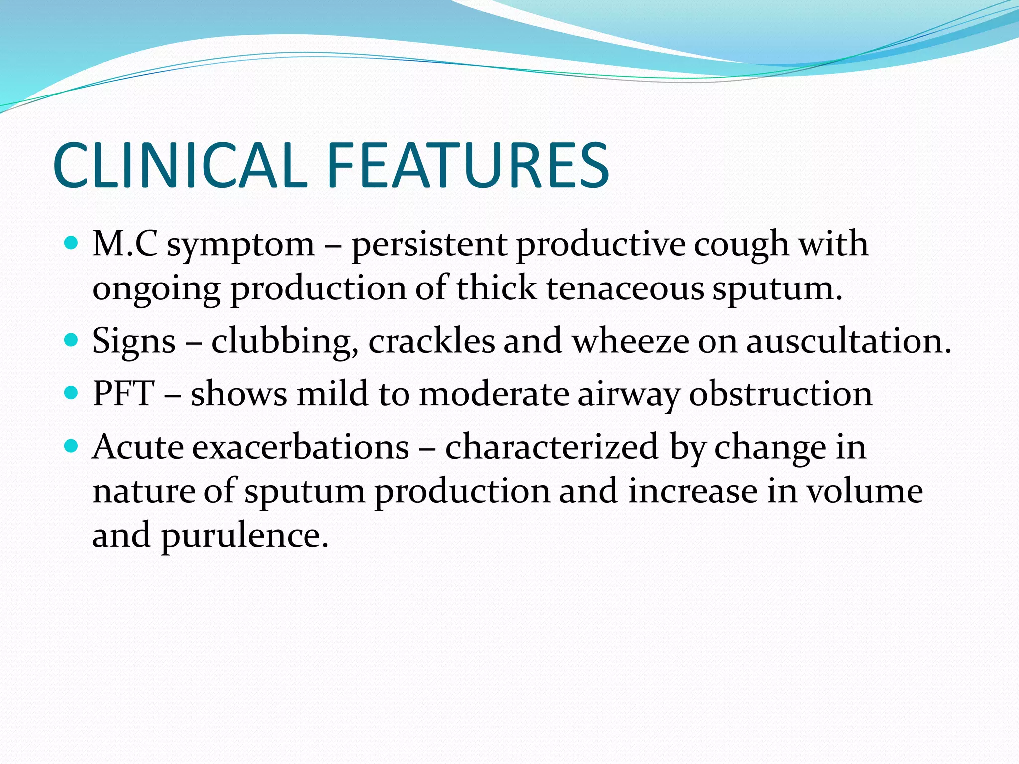 CLINICAL FEATURES
 M.C symptom – persistent productive cough with
ongoing production of thick tenaceous sputum.
 Signs – clubbing, crackles and wheeze on auscultation.
 PFT – shows mild to moderate airway obstruction
 Acute exacerbations – characterized by change in
nature of sputum production and increase in volume
and purulence.
 