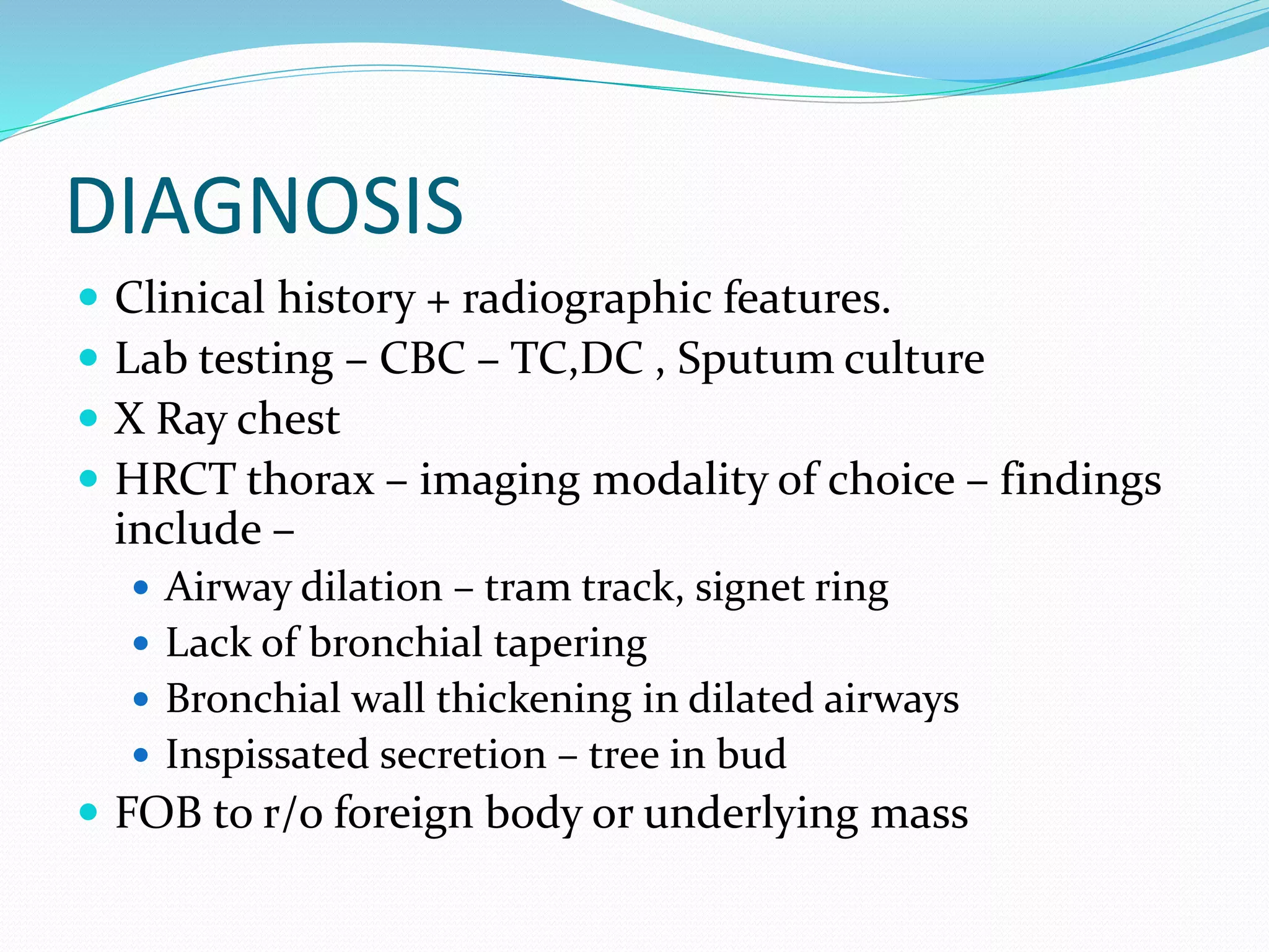 DIAGNOSIS
 Clinical history + radiographic features.
 Lab testing – CBC – TC,DC , Sputum culture
 X Ray chest
 HRCT thorax – imaging modality of choice – findings
include –
 Airway dilation – tram track, signet ring
 Lack of bronchial tapering
 Bronchial wall thickening in dilated airways
 Inspissated secretion – tree in bud
 FOB to r/o foreign body or underlying mass
 