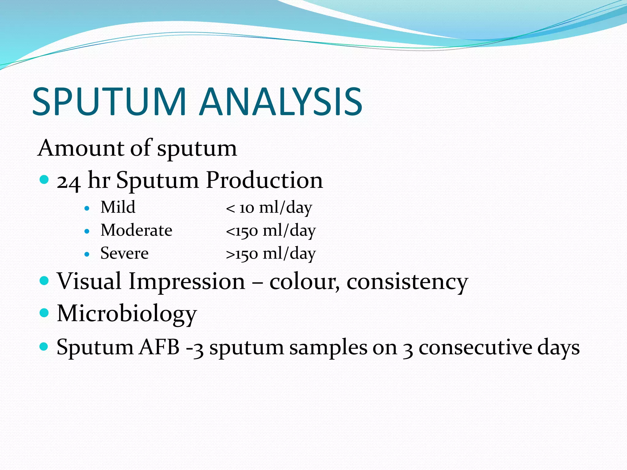 SPUTUM ANALYSIS
Amount of sputum
 24 hr Sputum Production
 Mild < 10 ml/day
 Moderate <150 ml/day
 Severe >150 ml/day
 Visual Impression – colour, consistency
 Microbiology
 Sputum AFB -3 sputum samples on 3 consecutive days
 