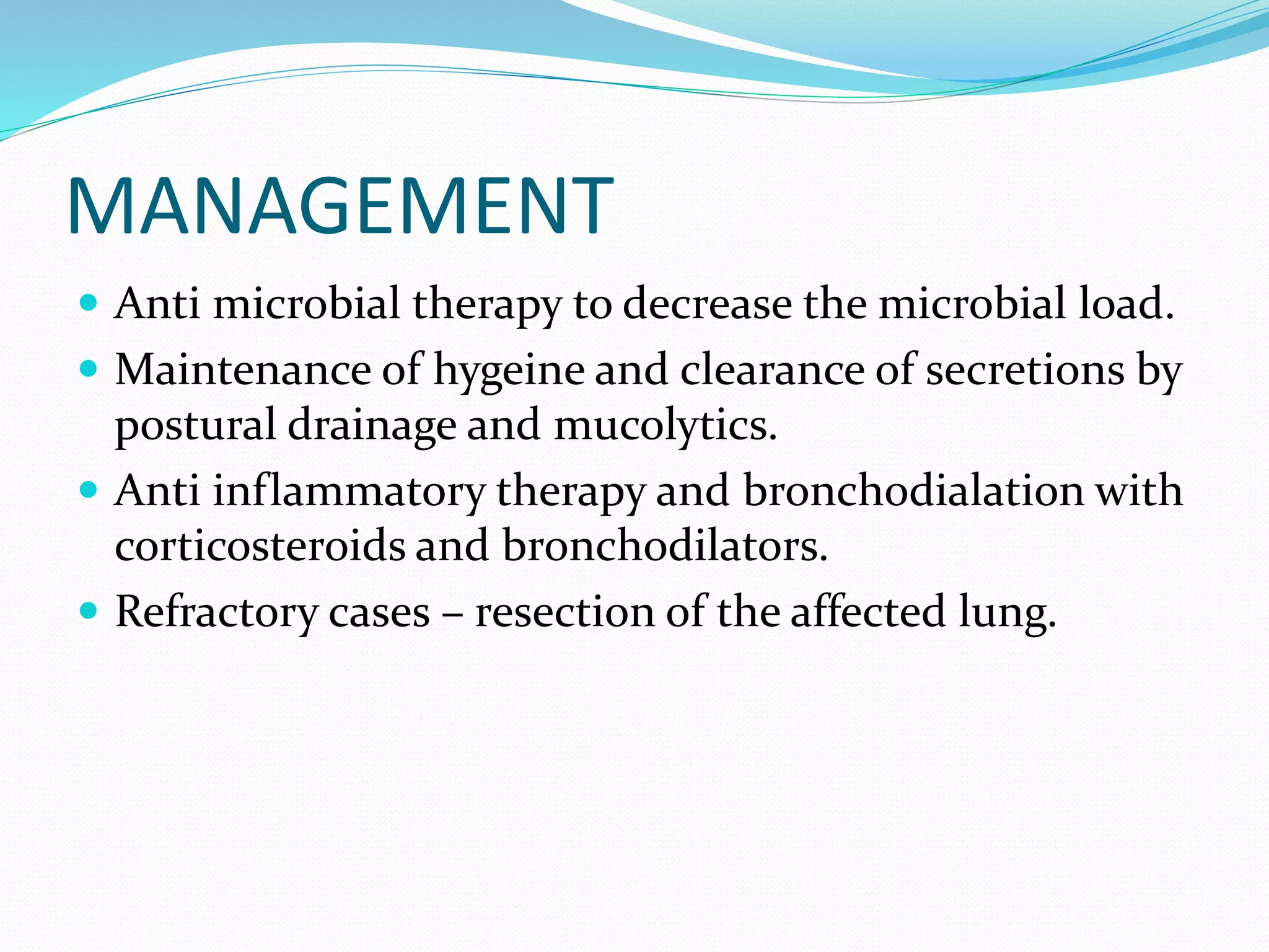 MANAGEMENT
 Anti microbial therapy to decrease the microbial load.
 Maintenance of hygeine and clearance of secretions by
postural drainage and mucolytics.
 Anti inflammatory therapy and bronchodialation with
corticosteroids and bronchodilators.
 Refractory cases – resection of the affected lung.
 