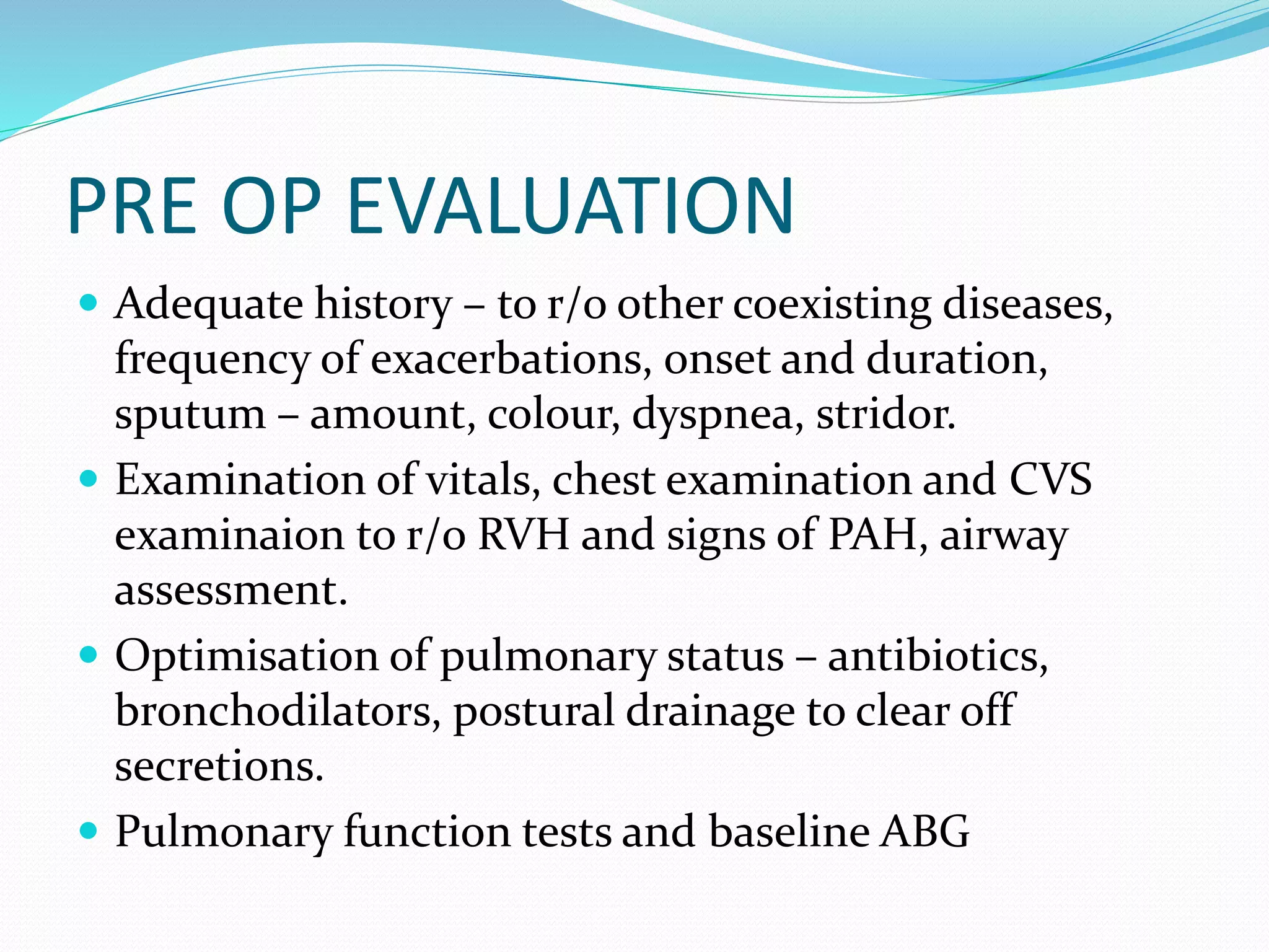 PRE OP EVALUATION
 Adequate history – to r/o other coexisting diseases,
frequency of exacerbations, onset and duration,
sputum – amount, colour, dyspnea, stridor.
 Examination of vitals, chest examination and CVS
examinaion to r/o RVH and signs of PAH, airway
assessment.
 Optimisation of pulmonary status – antibiotics,
bronchodilators, postural drainage to clear off
secretions.
 Pulmonary function tests and baseline ABG
 