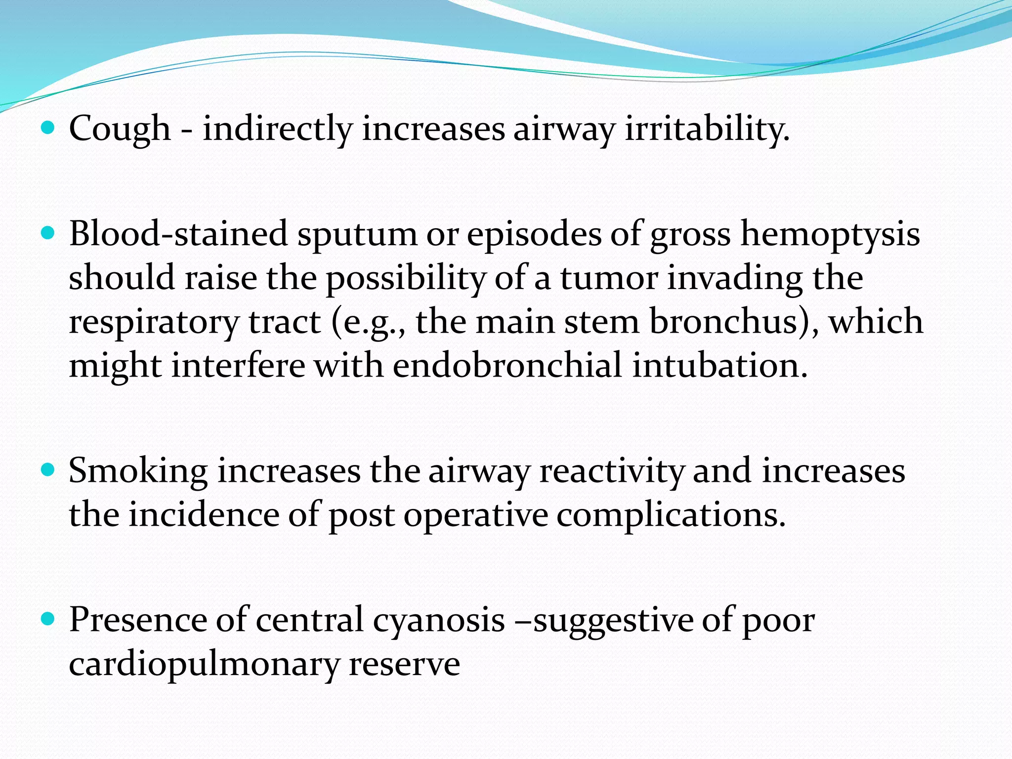  Cough - indirectly increases airway irritability.
 Blood-stained sputum or episodes of gross hemoptysis
should raise the possibility of a tumor invading the
respiratory tract (e.g., the main stem bronchus), which
might interfere with endobronchial intubation.
 Smoking increases the airway reactivity and increases
the incidence of post operative complications.
 Presence of central cyanosis –suggestive of poor
cardiopulmonary reserve
 