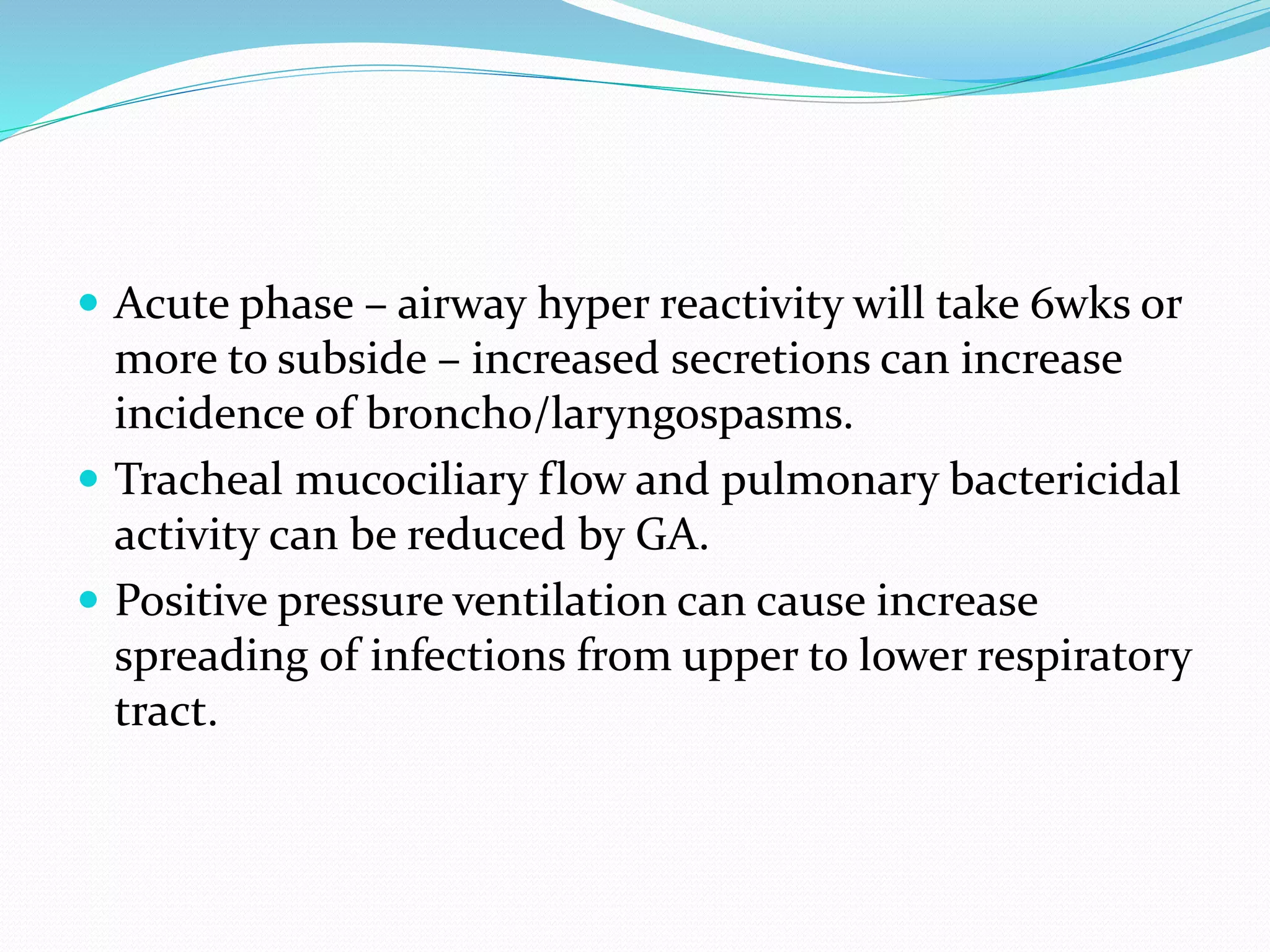  Acute phase – airway hyper reactivity will take 6wks or
more to subside – increased secretions can increase
incidence of broncho/laryngospasms.
 Tracheal mucociliary flow and pulmonary bactericidal
activity can be reduced by GA.
 Positive pressure ventilation can cause increase
spreading of infections from upper to lower respiratory
tract.
 