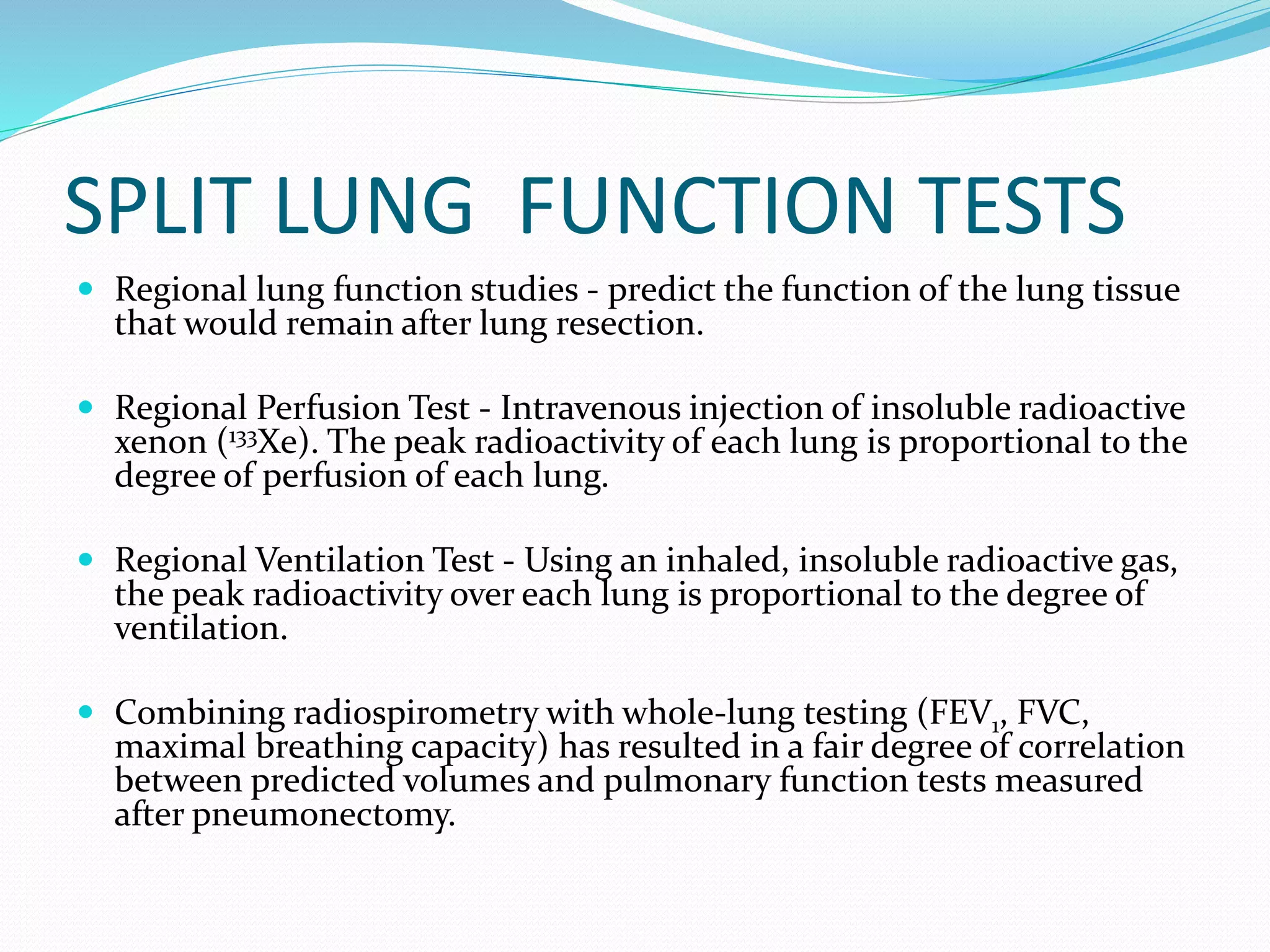 SPLIT LUNG FUNCTION TESTS
 Regional lung function studies - predict the function of the lung tissue
that would remain after lung resection.
 Regional Perfusion Test - Intravenous injection of insoluble radioactive
xenon (133Xe). The peak radioactivity of each lung is proportional to the
degree of perfusion of each lung.
 Regional Ventilation Test - Using an inhaled, insoluble radioactive gas,
the peak radioactivity over each lung is proportional to the degree of
ventilation.
 Combining radiospirometry with whole-lung testing (FEV1, FVC,
maximal breathing capacity) has resulted in a fair degree of correlation
between predicted volumes and pulmonary function tests measured
after pneumonectomy.
 