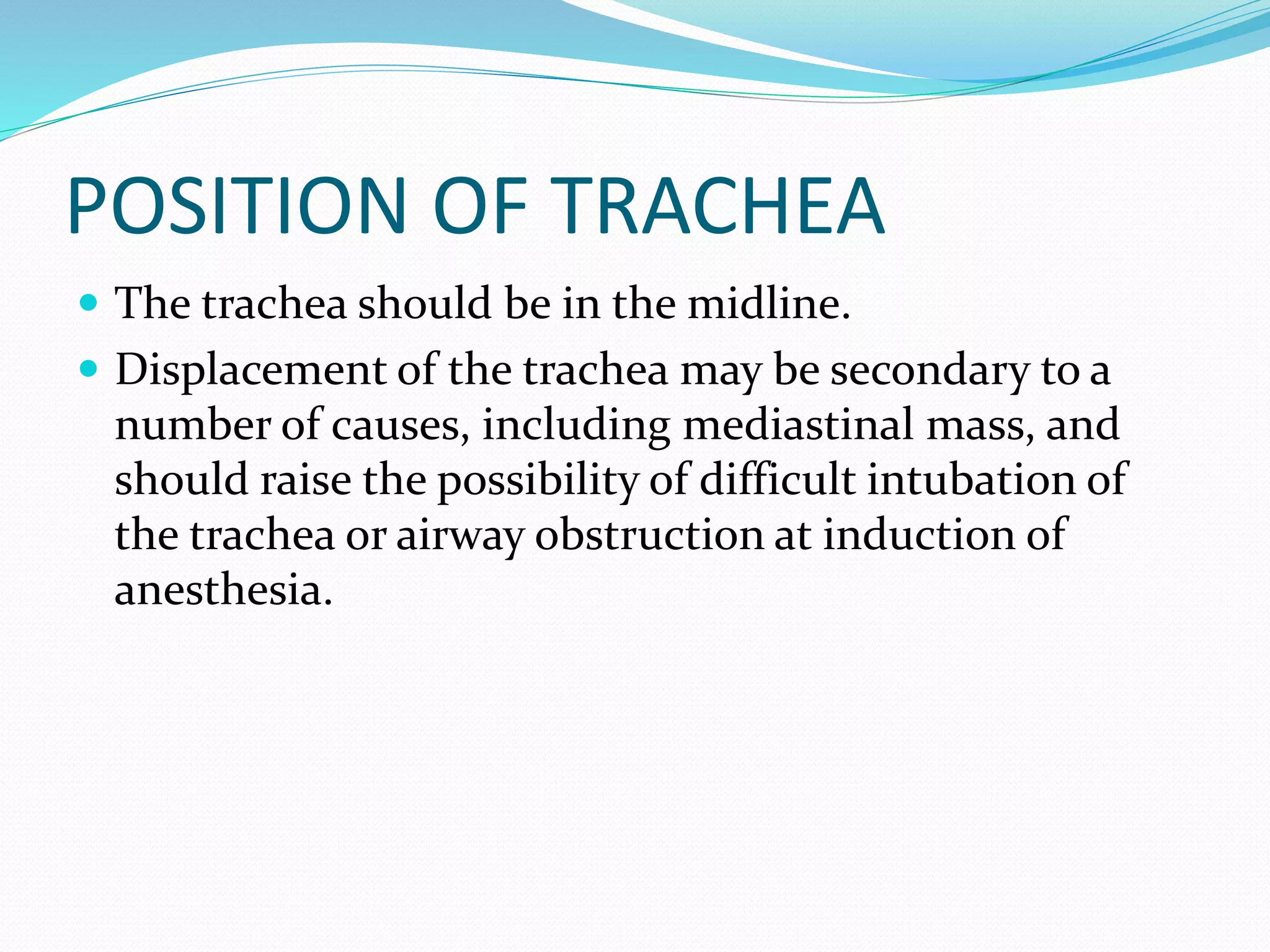 POSITION OF TRACHEA
 The trachea should be in the midline.
 Displacement of the trachea may be secondary to a
number of causes, including mediastinal mass, and
should raise the possibility of difficult intubation of
the trachea or airway obstruction at induction of
anesthesia.
 