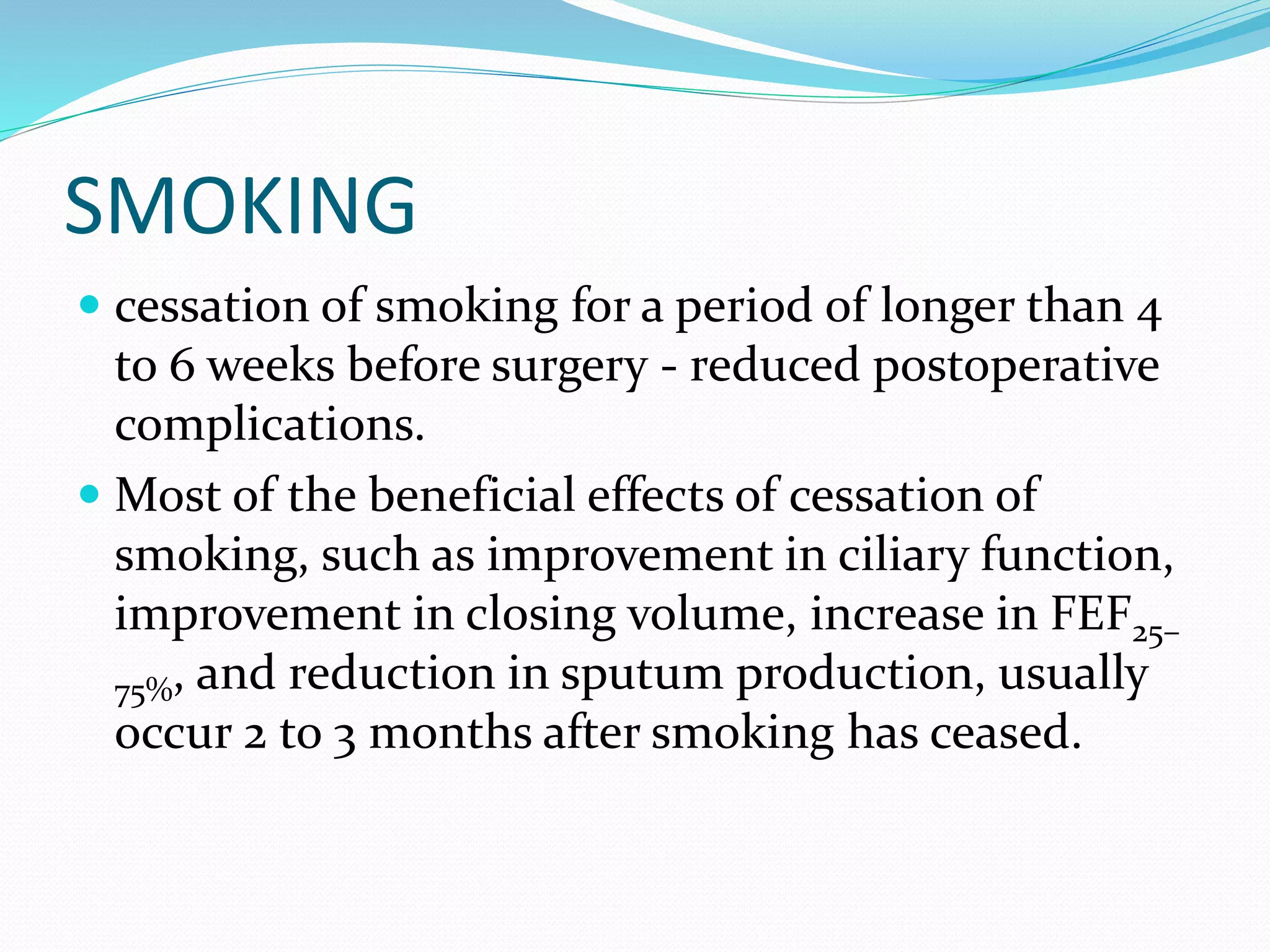 SMOKING
 cessation of smoking for a period of longer than 4
to 6 weeks before surgery - reduced postoperative
complications.
 Most of the beneficial effects of cessation of
smoking, such as improvement in ciliary function,
improvement in closing volume, increase in FEF25–
75%, and reduction in sputum production, usually
occur 2 to 3 months after smoking has ceased.
 