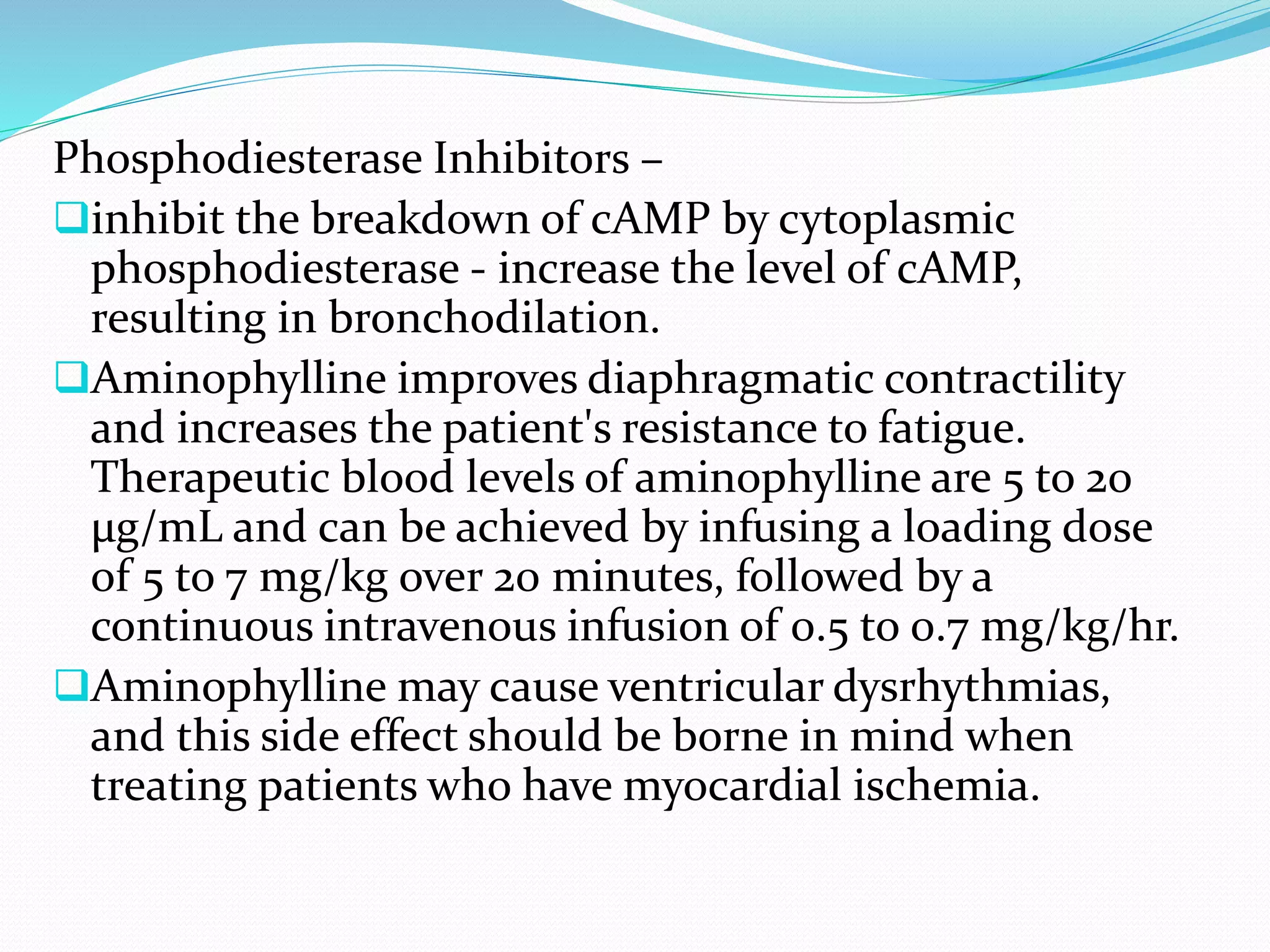 Phosphodiesterase Inhibitors –
inhibit the breakdown of cAMP by cytoplasmic
phosphodiesterase - increase the level of cAMP,
resulting in bronchodilation.
Aminophylline improves diaphragmatic contractility
and increases the patient's resistance to fatigue.
Therapeutic blood levels of aminophylline are 5 to 20
µg/mL and can be achieved by infusing a loading dose
of 5 to 7 mg/kg over 20 minutes, followed by a
continuous intravenous infusion of 0.5 to 0.7 mg/kg/hr.
Aminophylline may cause ventricular dysrhythmias,
and this side effect should be borne in mind when
treating patients who have myocardial ischemia.
 