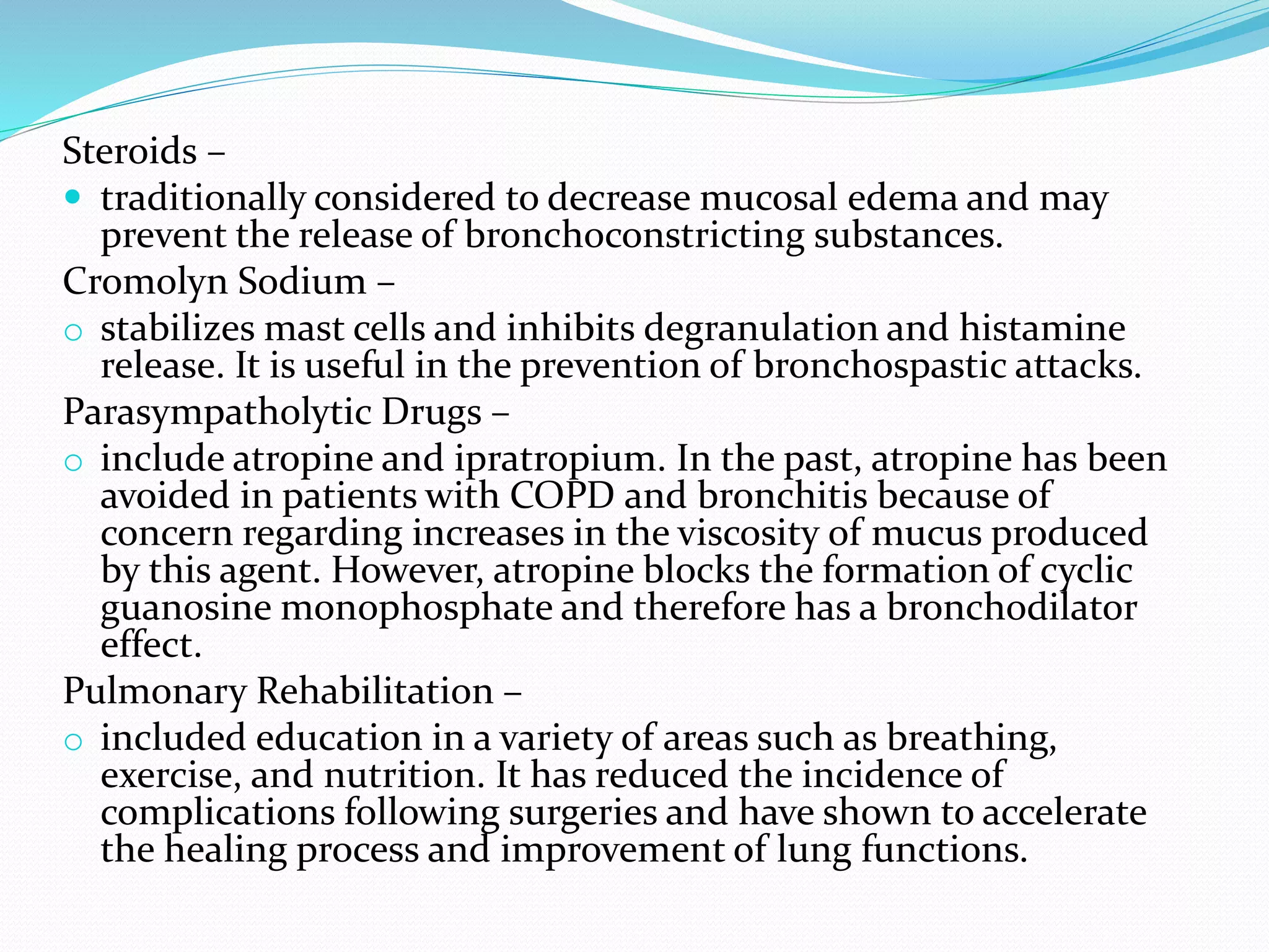 Steroids –
 traditionally considered to decrease mucosal edema and may
prevent the release of bronchoconstricting substances.
Cromolyn Sodium –
o stabilizes mast cells and inhibits degranulation and histamine
release. It is useful in the prevention of bronchospastic attacks.
Parasympatholytic Drugs –
o include atropine and ipratropium. In the past, atropine has been
avoided in patients with COPD and bronchitis because of
concern regarding increases in the viscosity of mucus produced
by this agent. However, atropine blocks the formation of cyclic
guanosine monophosphate and therefore has a bronchodilator
effect.
Pulmonary Rehabilitation –
o included education in a variety of areas such as breathing,
exercise, and nutrition. It has reduced the incidence of
complications following surgeries and have shown to accelerate
the healing process and improvement of lung functions.
 