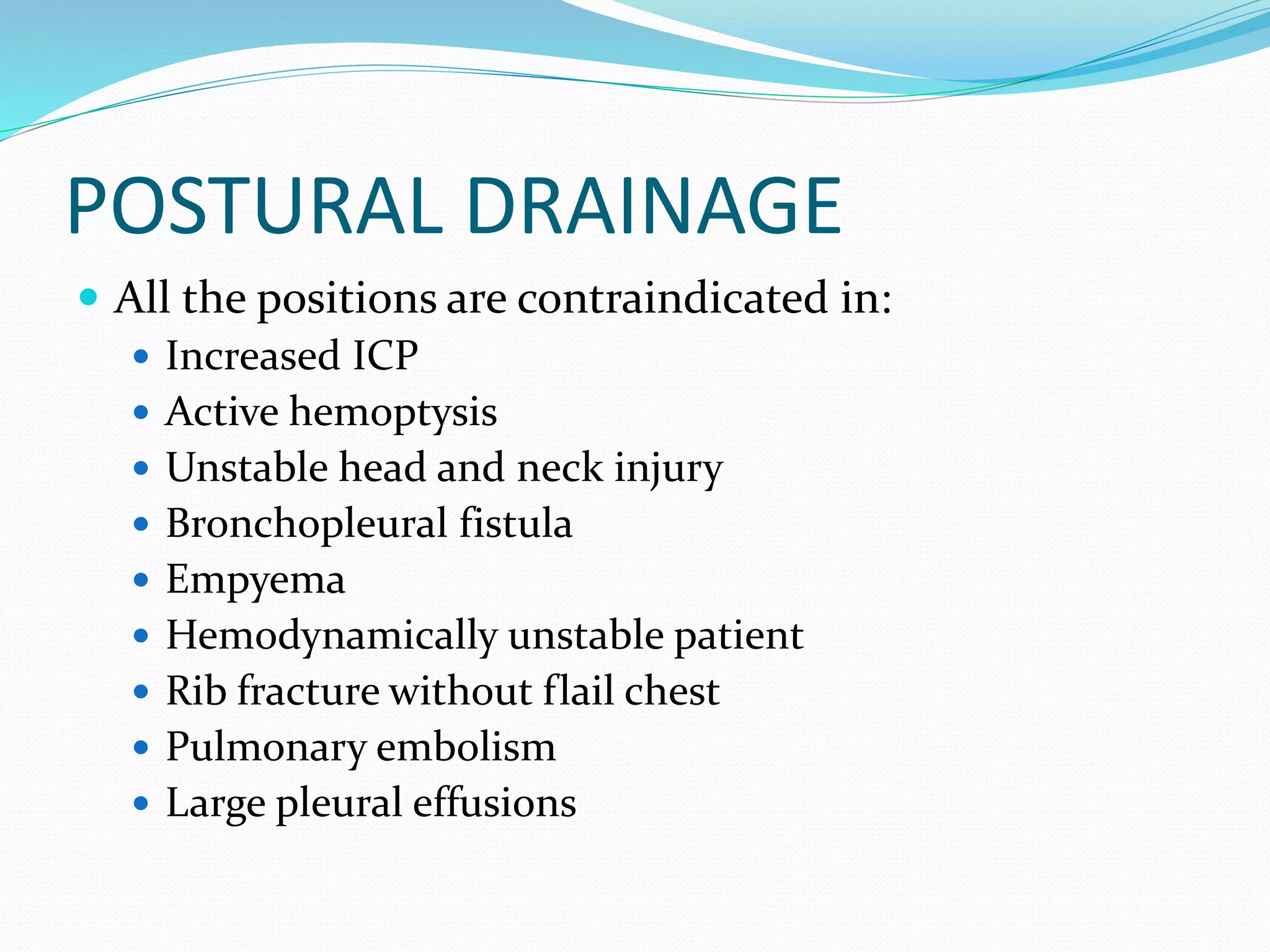 POSTURAL DRAINAGE
 All the positions are contraindicated in:
 Increased ICP
 Active hemoptysis
 Unstable head and neck injury
 Bronchopleural fistula
 Empyema
 Hemodynamically unstable patient
 Rib fracture without flail chest
 Pulmonary embolism
 Large pleural effusions
 