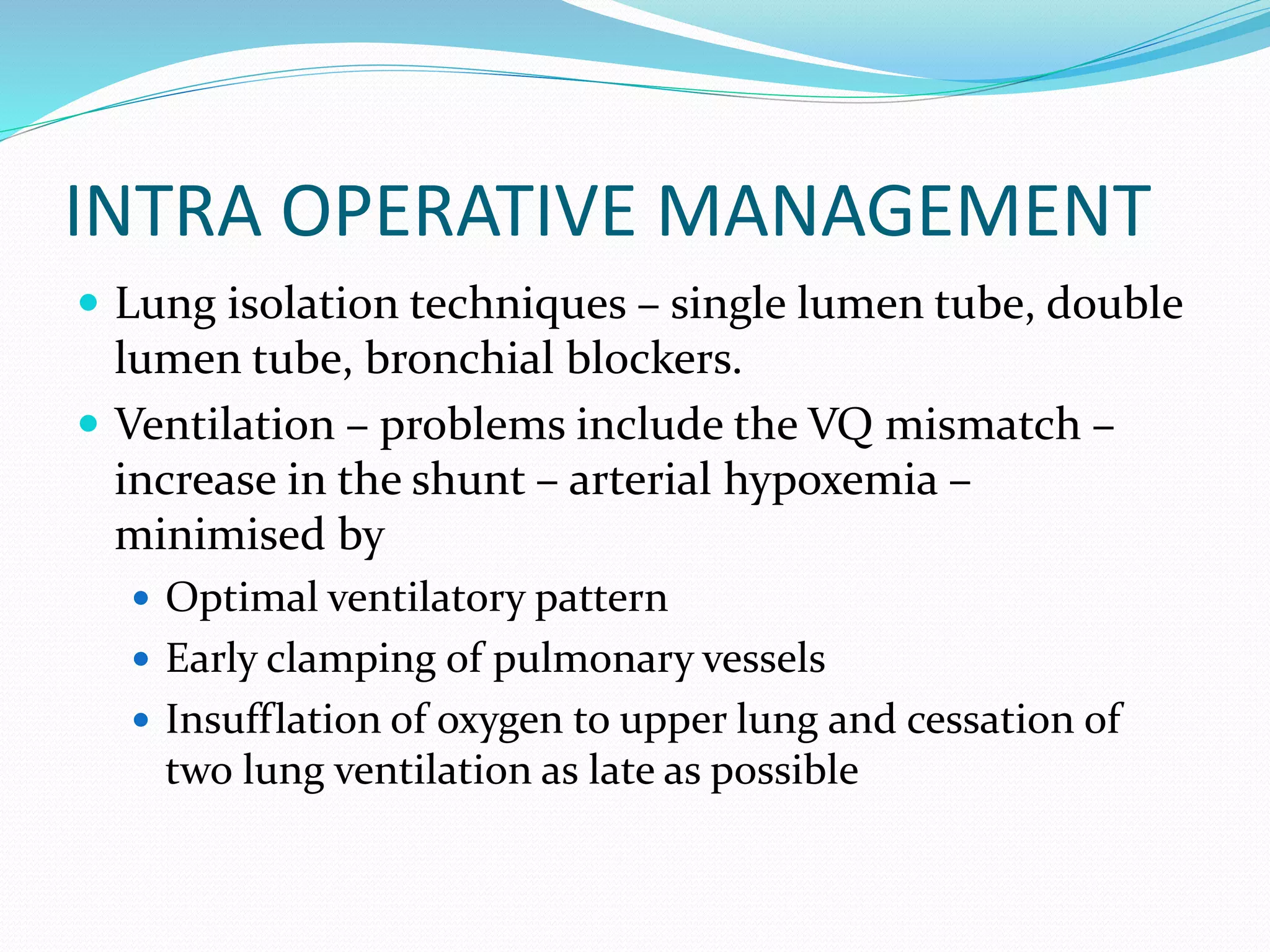 INTRA OPERATIVE MANAGEMENT
 Lung isolation techniques – single lumen tube, double
lumen tube, bronchial blockers.
 Ventilation – problems include the VQ mismatch –
increase in the shunt – arterial hypoxemia –
minimised by
 Optimal ventilatory pattern
 Early clamping of pulmonary vessels
 Insufflation of oxygen to upper lung and cessation of
two lung ventilation as late as possible
 