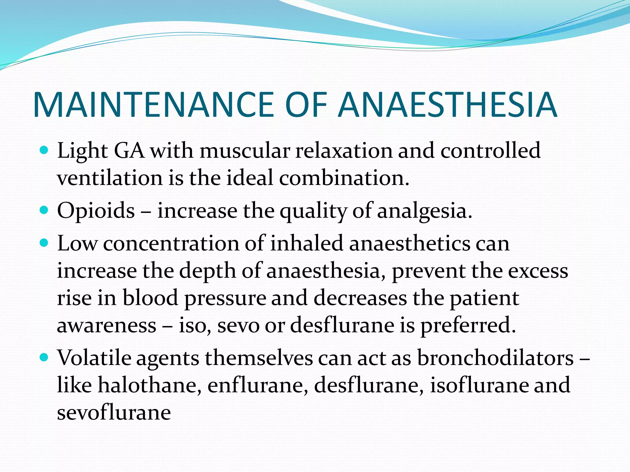 MAINTENANCE OF ANAESTHESIA
 Light GA with muscular relaxation and controlled
ventilation is the ideal combination.
 Opioids – increase the quality of analgesia.
 Low concentration of inhaled anaesthetics can
increase the depth of anaesthesia, prevent the excess
rise in blood pressure and decreases the patient
awareness – iso, sevo or desflurane is preferred.
 Volatile agents themselves can act as bronchodilators –
like halothane, enflurane, desflurane, isoflurane and
sevoflurane
 