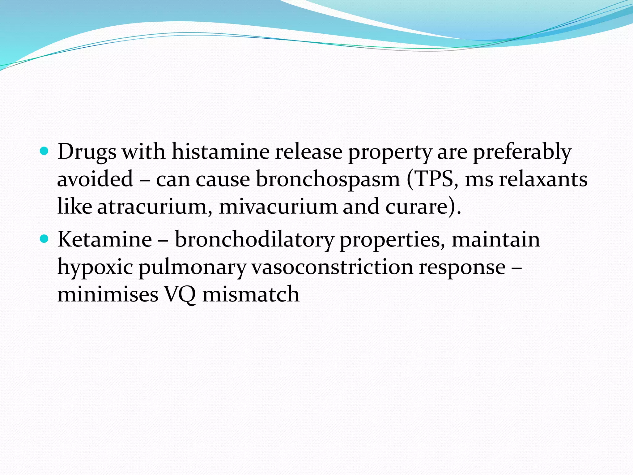  Drugs with histamine release property are preferably
avoided – can cause bronchospasm (TPS, ms relaxants
like atracurium, mivacurium and curare).
 Ketamine – bronchodilatory properties, maintain
hypoxic pulmonary vasoconstriction response –
minimises VQ mismatch
 